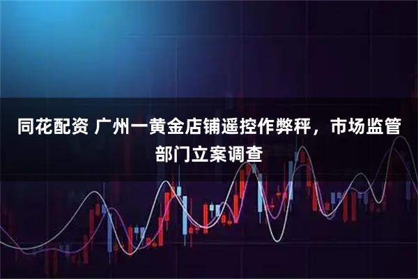 同花配资 广州一黄金店铺遥控作弊秤，市场监管部门立案调查