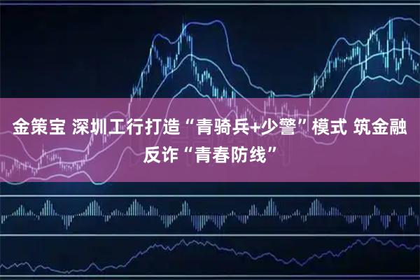 金策宝 深圳工行打造“青骑兵+少警”模式 筑金融反诈“青春防线”