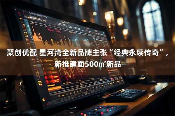 聚创优配 星河湾全新品牌主张“经典永续传奇”，新推建面500㎡新品